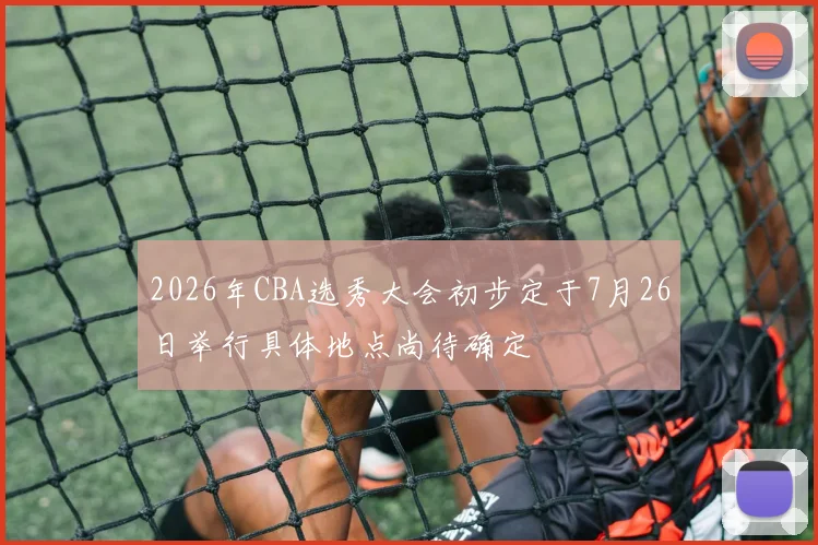 2026年CBA选秀大会初步定于7月26日举行具体地点尚待确定