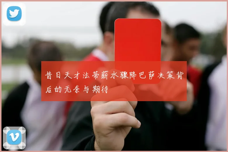 昔日天才法蒂薪水骤降巴萨决策背后的无奈与期待