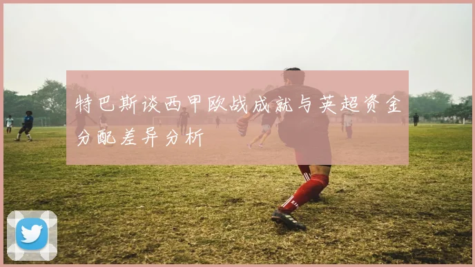 特巴斯谈西甲欧战成就与英超资金分配差异分析