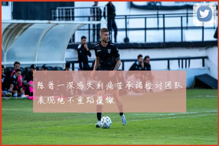 陈晋一深感失利痛苦承诺检讨团队表现绝不重蹈覆辙