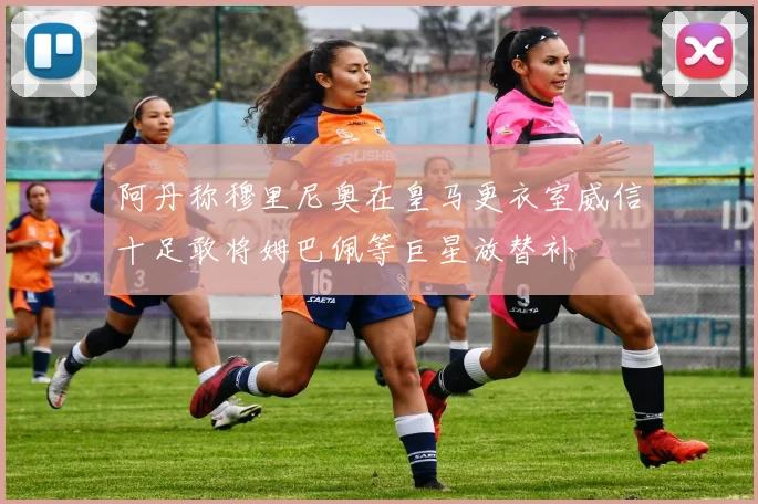 阿丹称穆里尼奥在皇马更衣室威信十足敢将姆巴佩等巨星放替补