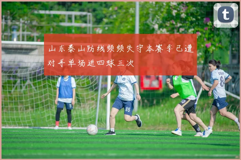 山东泰山防线频频失守本赛季已遭对手单场进四球三次