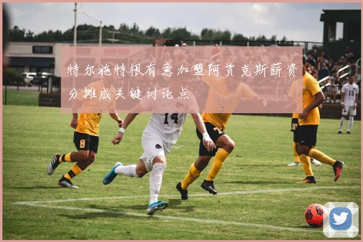 特尔施特根有意加盟阿贾克斯薪资分摊成关键讨论点