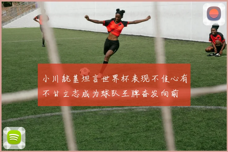 小川航基坦言世界杯表现不佳心有不甘立志成为球队王牌奋发向前