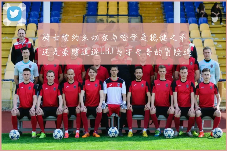 骑士续约米切尔与哈登是稳健之举还是豪赌追逐LBJ与字母哥的冒险选择