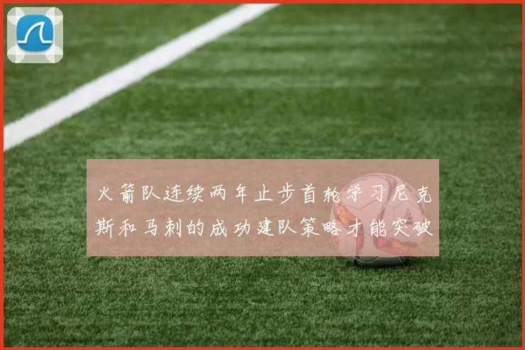 火箭队连续两年止步首轮学习尼克斯和马刺的成功建队策略才能突破瓶颈