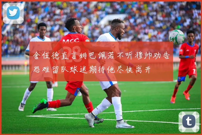 舍伍德直言姆巴佩若不听穆帅劝告恐难留队球迷期待他尽快离开