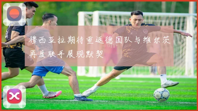 穆西亚拉期待重返德国队与维尔茨再度联手展现默契