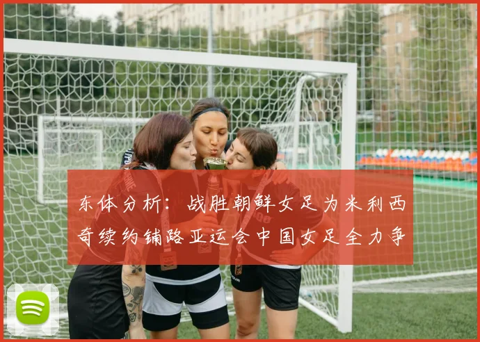 东体分析：战胜朝鲜女足为米利西奇续约铺路亚运会中国女足全力争金