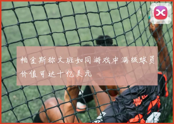 帕金斯称文班如同游戏中满级球员价值可达十亿美元