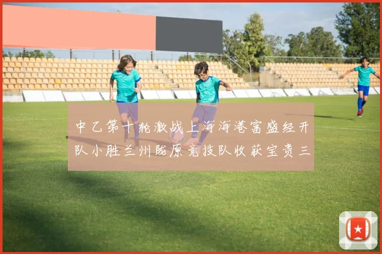 中乙第十轮激战上海海港富盛经开队小胜兰州陇原竞技队收获宝贵三分