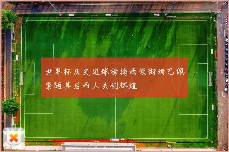 世界杯历史进球榜梅西领衔姆巴佩紧随其后两人共创辉煌